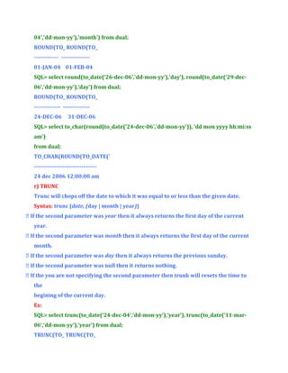 04','dd-mon-yy'),'month') from dual;
ROUND(TO_ ROUND(TO_
------------- --------------01-JAN-04 01-FEB-04
SQL> select round(to_date('26-dec-06','dd-mon-yy'),'day'), round(to_date('29-dec06','dd-mon-yy'),'day') from dual;
ROUND(TO_ ROUND(TO_
-------------- -------------24-DEC-06

31-DEC-06

SQL> select to_char(round(to_date('24-dec-06','dd-mon-yy')), 'dd mon yyyy hh:mi:ss
am')
from dual;
TO_CHAR(ROUND(TO_DATE('
--------------------------------24 dec 2006 12:00:00 am
r) TRUNC
Trunc will chops off the date to which it was equal to or less than the given date.
Syntax: trunc (date, (day | month | year))
 If the second parameter was year then it always returns the first day of the current
year.
 If the second parameter was month then it always returns the first day of the current
month.
 If the second parameter was day then it always returns the previous sunday.
 If the second parameter was null then it returns nothing.
 If the you are not specifying the second parameter then trunk will resets the time to
the
begining of the current day.
Ex:
SQL> select trunc(to_date('24-dec-04','dd-mon-yy'),'year'), trunc(to_date('11-mar06','dd-mon-yy'),'year') from dual;
TRUNC(TO_ TRUNC(TO_

 