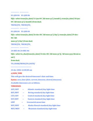 ------------- -------------01-JAN-04 01-JAN-06
SQL> select trunc(to_date('11-jan-04','dd-mon-yy'),'month'), trunc(to_date('18-jan04','dd-mon-yy'),'month') from dual;
TRUNC(TO_ TRUNC(TO_
------------- ------------01-JAN-04 01-JAN-04
SQL> select trunc(to_date('26-dec-06','dd-mon-yy'),'day'), trunc(to_date('29-dec06','ddmon-yy'),'day') from dual;
TRUNC(TO_ TRUNC(TO_
------------- -------------24-DEC-06 24-DEC-06
SQL> select to_char(trunc(to_date('24-dec-06','dd-mon-yy')), 'dd mon yyyy hh:mi:ss
am')
from dual;
TO_CHAR(TRUNC(TO_DATE('
--------------------------------24 dec 2006 12:00:00 am
s) NEW_TIME
This will give the desired timezone’s date and time.
Syntax: new_time (date, current_timezone, desired_timezone)
Available timezones are as follows.
TIMEZONES
AST/ADT

--

Atlantic standard/day light time

BST/BDT

--

Bering standard/day light time

CST/CDT

--

Central standard/day light time

EST/EDT

--

Eastern standard/day light time

GMT

--

Greenwich mean time

HST/HDT

--

Alaska-Hawaii standard/day light time

MST/MDT

--

Mountain standard/day light time

 