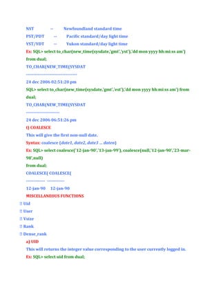 NST

--

Newfoundland standard time

PST/PDT

--

Pacific standard/day light time

YST/YDT

--

Yukon standard/day light time

Ex: SQL> select to_char(new_time(sysdate,'gmt','yst'),'dd mon yyyy hh:mi:ss am')
from dual;
TO_CHAR(NEW_TIME(SYSDAT
----------------------------------24 dec 2006 02:51:20 pm
SQL> select to_char(new_time(sysdate,'gmt','est'),'dd mon yyyy hh:mi:ss am') from
dual;
TO_CHAR(NEW_TIME(SYSDAT
----------------------24 dec 2006 06:51:26 pm
t) COALESCE
This will give the first non-null date.
Syntax: coalesce (date1, date2, date3 … daten)
Ex: SQL> select coalesce('12-jan-90','13-jan-99'), coalesce(null,'12-jan-90','23-mar98',null)
from dual;
COALESCE( COALESCE(
------------- -----------12-jan-90

12-jan-90

MISCELLANEOUS FUNCTIONS
 Uid
 User
 Vsize
 Rank
 Dense_rank
a) UID
This will returns the integer value corresponding to the user currently logged in.
Ex: SQL> select uid from dual;

 