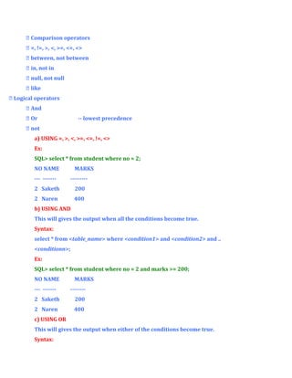  Comparison operators
 =, !=, >, <, >=, <=, <>
 between, not between
 in, not in
 null, not null
 like
 Logical operators
 And
 Or

-- lowest precedence

 not
a) USING =, >, <, >=, <=, !=, <>
Ex:
SQL> select * from student where no = 2;
NO NAME

MARKS

--- -------

---------

2 Saketh

200

2 Naren

400

b) USING AND
This will gives the output when all the conditions become true.
Syntax:
select * from <table_name> where <condition1> and <condition2> and ..
<conditionn>;
Ex:
SQL> select * from student where no = 2 and marks >= 200;
NO NAME
--- -------

MARKS
--------

2 Saketh

200

2 Naren

400

c) USING OR
This will gives the output when either of the conditions become true.
Syntax:

 