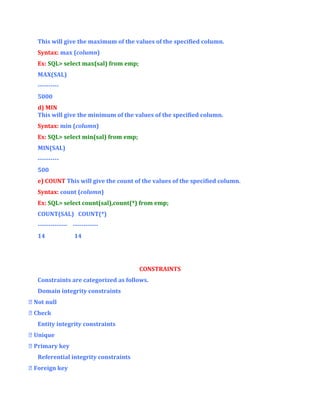 This will give the maximum of the values of the specified column.
Syntax: max (column)
Ex: SQL> select max(sal) from emp;
MAX(SAL)
---------5000
d) MIN
This will give the minimum of the values of the specified column.
Syntax: min (column)
Ex: SQL> select min(sal) from emp;
MIN(SAL)
---------500
e) COUNT This will give the count of the values of the specified column.
Syntax: count (column)
Ex: SQL> select count(sal),count(*) from emp;
COUNT(SAL) COUNT(*)
-------------- -----------14

14

CONSTRAINTS
Constraints are categorized as follows.
Domain integrity constraints
 Not null
 Check
Entity integrity constraints
 Unique
 Primary key
Referential integrity constraints
 Foreign key

 