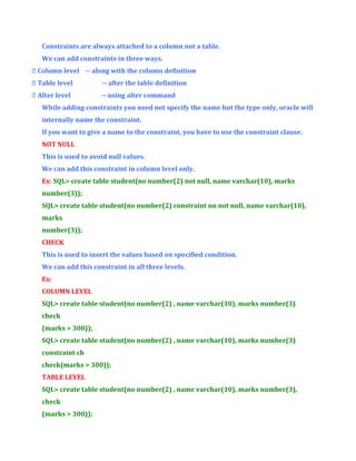Constraints are always attached to a column not a table.
We can add constraints in three ways.
 Column level -- along with the column definition
 Table level

-- after the table definition

 Alter level

-- using alter command

While adding constraints you need not specify the name but the type only, oracle will
internally name the constraint.
If you want to give a name to the constraint, you have to use the constraint clause.
NOT NULL
This is used to avoid null values.
We can add this constraint in column level only.
Ex: SQL> create table student(no number(2) not null, name varchar(10), marks
number(3));
SQL> create table student(no number(2) constraint nn not null, name varchar(10),
marks
number(3));
CHECK
This is used to insert the values based on specified condition.
We can add this constraint in all three levels.
Ex:
COLUMN LEVEL
SQL> create table student(no number(2) , name varchar(10), marks number(3)
check
(marks > 300));
SQL> create table student(no number(2) , name varchar(10), marks number(3)
constraint ch
check(marks > 300));
TABLE LEVEL
SQL> create table student(no number(2) , name varchar(10), marks number(3),
check
(marks > 300));

 