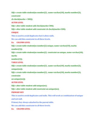 SQL> create table student(no number(2) , name varchar(10), marks number(3),
constraint
ch check(marks > 300));
ALTER LEVEL
SQL> alter table student add check(marks>300);
SQL> alter table student add constraint ch check(marks>300);
UNIQUE
This is used to avoid duplicates but it allow nulls.
We can add this constraint in all three levels.
Ex:

COLUMN LEVEL

SQL> create table student(no number(2) unique, name varchar(10), marks
number(3));
SQL> create table student(no number(2) constraint un unique, name varchar(10),
marks
number(3));
TABLE LEVEL
SQL> create table student(no number(2) , name varchar(10), marks number(3),
unique(no));
SQL> create table student(no number(2) , name varchar(10), marks number(3),
constraint
un unique(no));
ALTER LEVEL
SQL> alter table student add unique(no);
SQL> alter table student add constraint un unique(no);
PRIMARY KEY
This is used to avoid duplicates and nulls. This will work as combination of unique
and not null.
Primary key always attached to the parent table.
We can add this constraint in all three levels.
Ex:

COLUMN LEVEL

 