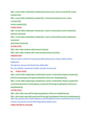SQL> create table student(no number(2) primary key, name varchar(10), marks
number(3));
SQL> create table student(no number(2) constraint pk primary key, name
varchar(10),
marks number(3));
TABLE LEVEL
SQL> create table student(no number(2) , name varchar(10), marks number(3),
primary key(no));
SQL> create table student(no number(2) , name varchar(10), marks number(3),
constraint
pk primary key(no));
ALTER LEVEL
SQL> alter table student add primary key(no);
SQL> alter table student add constraint pk primary key(no);
FOREIGN KEY
This is used to reference the parent table primary key column which allows
duplicates.
Foreign key always attached to the child table.
We can add this constraint in table and alter levels only.
Ex:

TABLE LEVEL

SQL> create table emp(empno number(2), ename varchar(10), deptno number(2),
primary key(empno), foreign key(deptno) references dept(deptno));
SQL> create table emp(empno number(2), ename varchar(10), deptno number(2),
constraint pk primary key(empno), constraint fk foreign key(deptno) references
dept(deptno));
ALTER LEVEL
SQL> alter table emp add foreign key(deptno) references dept(deptno);
SQL> alter table emp add constraint fk foreign key(deptno) references dept(deptno);
Once the primary key and foreign key relationship has been created then you can not
remove any parent record if the dependent childs exists.
USING ON DELTE CASCADE

 