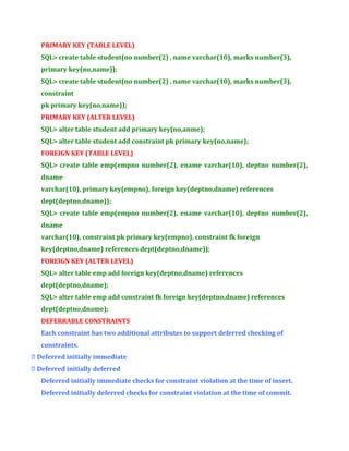 PRIMARY KEY (TABLE LEVEL)
SQL> create table student(no number(2) , name varchar(10), marks number(3),
primary key(no,name));
SQL> create table student(no number(2) , name varchar(10), marks number(3),
constraint
pk primary key(no,name));
PRIMARY KEY (ALTER LEVEL)
SQL> alter table student add primary key(no,anme);
SQL> alter table student add constraint pk primary key(no,name);
FOREIGN KEY (TABLE LEVEL)
SQL> create table emp(empno number(2), ename varchar(10), deptno number(2),
dname
varchar(10), primary key(empno), foreign key(deptno,dname) references
dept(deptno,dname));
SQL> create table emp(empno number(2), ename varchar(10), deptno number(2),
dname
varchar(10), constraint pk primary key(empno), constraint fk foreign
key(deptno,dname) references dept(deptno,dname));
FOREIGN KEY (ALTER LEVEL)
SQL> alter table emp add foreign key(deptno,dname) references
dept(deptno,dname);
SQL> alter table emp add constraint fk foreign key(deptno,dname) references
dept(deptno,dname);
DEFERRABLE CONSTRAINTS
Each constraint has two additional attributes to support deferred checking of
constraints.
 Deferred initially immediate
 Deferred initially deferred
Deferred initially immediate checks for constraint violation at the time of insert.
Deferred initially deferred checks for constraint violation at the time of commit.

 