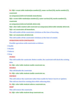 Ex: SQL> create table student(no number(2), name varchar(10), marks number(3),
constraint
un unique(no) deferred initially immediate);
SQL> create table student(no number(2), name varchar(10), marks number(3),
constraint
un unique(no) deferred initially deferred);
SQL> alter table student add constraint un unique(no) deferrable initially deferred;
SQL> set constraints all immediate;
This will enable all the constraints violations at the time of inserting.
SQL> set constraints all deferred;
This will enable all the constraints violations at the time of commit.
OPERATIONS WITH CONSTRAINTS
Possible operations with constraints as follows.
 Enable
 Disable
 Enforce
 Drop
ENABLE
This will enable the constraint. Before enable, the constraint will check the existing
data.
Ex: SQL> alter table student enable constraint un;
DISABLE
This will disable the constraint.
Ex: SQL> alter table student enable constraint un;
ENFORCE
This will enforce the constraint rather than enable for future inserts or updates.
This will not check for existing data while enforcing data.
Ex: SQL> alter table student enforce constraint un;
DROP
This will remove the constraint.
Ex: SQL> alter table student drop constraint un;

 