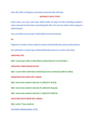 Once the table is dropped, constraints automatically will drop
ABSTRACT DATA TYPES
Some times you may want type which holds all types of data including numbers,
chars and special characters something like this. You can not achieve this using predefined types.
You can define custom types which holds your desired data.
Ex:
Suppose in a table we have address column which holds hno and city information.
We will define a custom type which holds both numeric as well as char data.
CREATING ADT
SQL> create type addr as object(hno number(3),city varchar(10)); /
CREATING TABLE BASED ON ADT
SQL> create table student(no number(2),name varchar(2),address addr);
INSERTING DATA INTO ADT TABLES
SQL> insert into student values(1,'a',addr(111,'hyd'));
SQL> insert into student values(2,'b',addr(222,'bang'));
SQL> insert into student values(3,'c',addr(333,'delhi'));
SELECTING DATA FROM ADT TABLES
SQL> select * from student;
NO NAME ADDRESS(HNO, CITY)

 