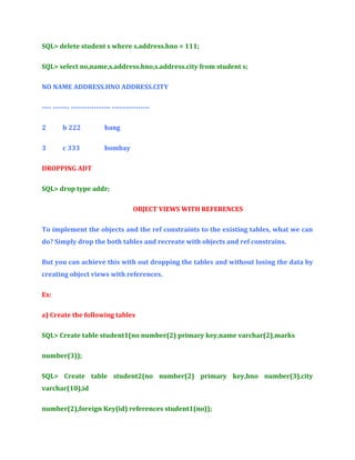 SQL> delete student s where s.address.hno = 111;
SQL> select no,name,s.address.hno,s.address.city from student s;
NO NAME ADDRESS.HNO ADDRESS.CITY
---- ------- ----------------- ---------------2

b 222

bang

3

c 333

bombay

DROPPING ADT
SQL> drop type addr;
OBJECT VIEWS WITH REFERENCES
To implement the objects and the ref constraints to the existing tables, what we can
do? Simply drop the both tables and recreate with objects and ref constrains.
But you can achieve this with out dropping the tables and without losing the data by
creating object views with references.
Ex:
a) Create the following tables
SQL> Create table student1(no number(2) primary key,name varchar(2),marks
number(3));
SQL> Create table student2(no number(2) primary key,hno number(3),city
varchar(10),id
number(2),foreign Key(id) references student1(no));

 