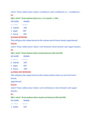 select * from <table_name> where <condition1> and <condition2> or .. <conditionn>;
Ex:
SQL> select * from student where no = 2 or marks >= 200;
NO NAME

MARKS

--- -------

---------

2 Saketh

200

1 Jagan

300

2 Naren

400

d) USING BETWEEN
This will gives the output based on the column and its lower bound, upperbound.
Syntax:
select * from <table_name> where <col> between <lower bound> and <upper bound>;
Ex:
SQL> select * from student where marks between 200 and 400;
NO NAME

MARKS

--- -------

---------

2 Saketh

200

1 Jagan

300

2 Naren

400

e) USING NOT BETWEEN
This will gives the output based on the column which values are not in its lower
bound,
upperbound.
Syntax:
select * from <table_name> where <col> not between <lower bound> and <upper
bound>;
Ex:
SQL> select * from student where marks not between 200 and 400;
NO NAME

MARKS

--- -------

---------

1 Sudha

100

 