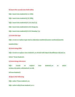 b) Insert the records into both tables
SQL> insert into student1(1,’a’,100);
SQL> insert into student1(2,’b’,200);
SQL> insert into student2(11,111,’hyd’,1);
SQL> insert into student2(12,222,’bang’,2);
SQL> insert into student2(13,333,’bombay’,1);
c) Create the type
SQL> create or replace type stud as object(no number(2),name varchar(2),marks
number(3));/
d) Generating OIDs
SQL> Create or replace view student1_ov of stud with object identifier(or id) (no) as
Select * from Student1;
e) Generating references
SQL>

Create

or

replace

no,hno,city,make_ref(student1_ov,id)
id from Student2;
d) Query the following
SQL> select *from student1_ov;
SQL> select ref(s) from student1_ov s;

view

student2_ov

as

select

 