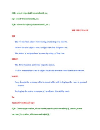 SQL> select values(s) from student1_ov;
SQ> select *from student2_ov;
SQL> select deref(s.id) from student2_ov s;
REF DEREF VALUE
REF
The ref function allows referencing of existing row objects.
Each of the row objects has an object id value assigned to it.
The object id assigned can be seen by using ref function.
DEREF
The deref function performs opposite action.
It takes a reference value of object id and returns the value of the row objects.
VALUE
Even though the primary table is object table, still it displays the rows in general
format.
To display the entire structure of the object, this will be used.
Ex:
1) create vendot_adt type
SQL> Create type vendor_adt as object (vendor_code number(2), vendor_name
varchar(2), vendor_address varchar(10));/

 