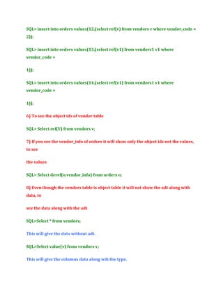 SQL> insert into orders values(12,(select ref(v) from vendors v where vendor_code =
2));
SQL> insert into orders values(13,(select ref(v1) from vendors1 v1 where
vendor_code =
1));
SQL> insert into orders values(14,(select ref(v1) from vendors1 v1 where
vendor_code =
1));
6) To see the object ids of vendor table
SQL> Select ref(V) from vendors v;
7) If you see the vendor_info of orders it will show only the object ids not the values,
to see
the values
SQL> Select deref(o.vendor_info) from orders o;
8) Even though the vendors table is object table it will not show the adt along with
data, to
see the data along with the adt
SQL>Select * from vendors;
This will give the data without adt.
SQL>Select value(v) from vendors v;
This will give the columns data along wih the type.

 