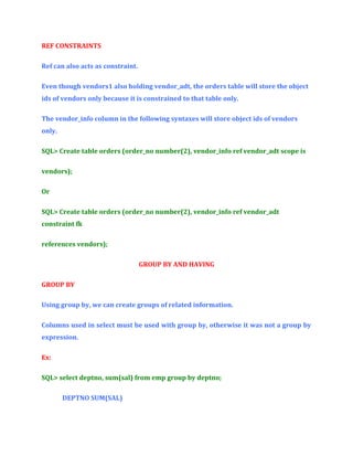 REF CONSTRAINTS
Ref can also acts as constraint.
Even though vendors1 also holding vendor_adt, the orders table will store the object
ids of vendors only because it is constrained to that table only.
The vendor_info column in the following syntaxes will store object ids of vendors
only.
SQL> Create table orders (order_no number(2), vendor_info ref vendor_adt scope is
vendors);
Or
SQL> Create table orders (order_no number(2), vendor_info ref vendor_adt
constraint fk
references vendors);
GROUP BY AND HAVING
GROUP BY
Using group by, we can create groups of related information.
Columns used in select must be used with group by, otherwise it was not a group by
expression.
Ex:
SQL> select deptno, sum(sal) from emp group by deptno;
DEPTNO SUM(SAL)

 