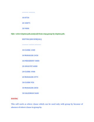 ---------- ---------10 8750
20 10875
30 9400
SQL> select deptno,job,sum(sal) from emp group by deptno,job;
DEPTNO JOB SUM(SAL)
---------- --------- ---------10 CLERK 1300
10 MANAGER 2450
10 PRESIDENT 5000
20 ANALYST 6000
20 CLERK 1900
20 MANAGER 2975
30 CLERK 950
30 MANAGER 2850
30 SALESMAN 5600
HAVING
This will work as where clause which can be used only with group by because of
absence of where clause in group by.

 