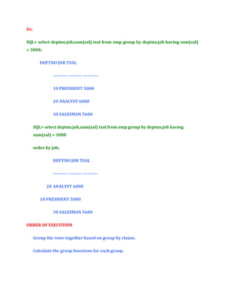 Ex:
SQL> select deptno,job,sum(sal) tsal from emp group by deptno,job having sum(sal)
> 3000;
DEPTNO JOB TSAL
---------- --------- ---------10 PRESIDENT 5000
20 ANALYST 6000
30 SALESMAN 5600
SQL> select deptno,job,sum(sal) tsal from emp group by deptno,job having
sum(sal) > 3000
order by job;
DEPTNO JOB TSAL
---------- --------- ---------20 ANALYST 6000
10 PRESIDENT 5000
30 SALESMAN 5600
ORDER OF EXECUTION
Group the rows together based on group by clause.
Calculate the group functions for each group.

 