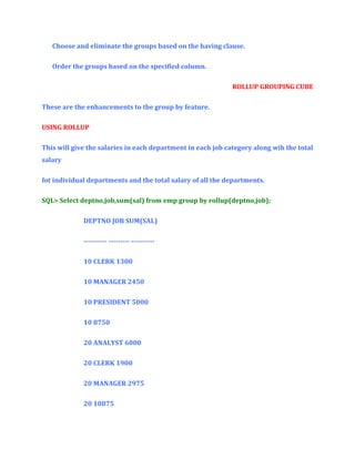 Choose and eliminate the groups based on the having clause.
Order the groups based on the specified column.
ROLLUP GROUPING CUBE
These are the enhancements to the group by feature.
USING ROLLUP
This will give the salaries in each department in each job category along wih the total
salary
fot individual departments and the total salary of all the departments.
SQL> Select deptno,job,sum(sal) from emp group by rollup(deptno,job);
DEPTNO JOB SUM(SAL)
---------- --------- ---------10 CLERK 1300
10 MANAGER 2450
10 PRESIDENT 5000
10 8750
20 ANALYST 6000
20 CLERK 1900
20 MANAGER 2975
20 10875

 