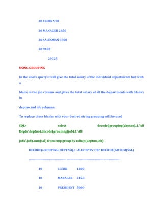 30 CLERK 950
30 MANAGER 2850
30 SALESMAN 5600
30 9400
29025
USING GROUPING
In the above query it will give the total salary of the individual departments but with
a
blank in the job column and gives the total salary of all the departments with blanks
in
deptno and job columns.
To replace these blanks with your desired string grouping will be used
SQL>

select

decode(grouping(deptno),1,'All

Depts',deptno),decode(grouping(job),1,'All
jobs',job),sum(sal) from emp group by rollup(deptno,job);
DECODE(GROUPING(DEPTNO),1,'ALLDEPTS',DEP DECODE(GR SUM(SAL)
----------------------------------- ---------------------------------- -------------10

CLERK

1300

10

MANAGER

2450

10

PRESIDENT 5000

 