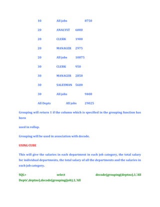 10

All jobs

20

ANALYST

6000

20

CLERK

1900

20

MANAGER

2975

20

All jobs

10875

30

CLERK

950

30

MANAGER

2850

30

SALESMAN

5600

30

All jobs

All Depts

8750

All jobs

9400
29025

Grouping will return 1 if the column which is specified in the grouping function has
been
used in rollup.
Grouping will be used in association with decode.
USING CUBE
This will give the salaries in each department in each job category, the total salary
for individual departments, the total salary of all the departments and the salaries in
each job category.
SQL>

select

Depts’,deptno),decode(grouping(job),1,’All

decode(grouping(deptno),1,’All

 