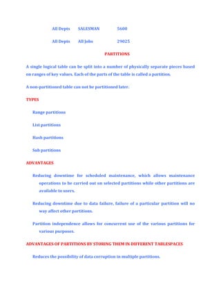 All Depts

SALESMAN

5600

All Depts

All Jobs

29025
PARTITIONS

A single logical table can be split into a number of physically separate pieces based
on ranges of key values. Each of the parts of the table is called a partition.
A non-partitioned table can not be partitioned later.
TYPES
Range partitions
List partitions
Hash partitions
Sub partitions
ADVANTAGES
Reducing downtime for scheduled maintenance, which allows maintenance
operations to be carried out on selected partitions while other partitions are
available to users.
Reducing downtime due to data failure, failure of a particular partition will no
way affect other partitions.
Partition independence allows for concurrent use of the various partitions for
various purposes.
ADVANTAGES OF PARTITIONS BY STORING THEM IN DIFFERENT TABLESPACES
Reduces the possibility of data corruption in multiple partitions.

 