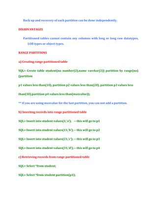 Back up and recovery of each partition can be done independently.
DISADVANTAGES
Partitioned tables cannot contain any columns with long or long raw datatypes,
LOB types or object types.
RANGE PARTITIONS
a) Creating range partitioned table
SQL> Create table student(no number(2),name varchar(2)) partition by range(no)
(partition
p1 values less than(10), partition p2 values less than(20), partition p3 values less
than(30),partition p4 values less than(maxvalue));
** if you are using maxvalue for the last partition, you can not add a partition.
b) Inserting records into range partitioned table
SQL> Insert into student values(1,’a’); -- this will go to p1
SQL> Insert into student values(11,’b’); -- this will go to p2
SQL> Insert into student values(21,’c’); -- this will go to p3
SQL> Insert into student values(31,’d’); -- this will go to p4
c) Retrieving records from range partitioned table
SQL> Select *from student;
SQL> Select *from student partition(p1);

 
