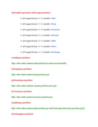 d) Possible operations with range partitions
<!--[if !supportLists]--> <!--[endif]-->Add
<!--[if !supportLists]--> <!--[endif]-->Drop
<!--[if !supportLists]--> <!--[endif]-->Truncate
<!--[if !supportLists]--> <!--[endif]-->Rename
<!--[if !supportLists]--> <!--[endif]-->Split
<!--[if !supportLists]--> <!--[endif]-->Move
<!--[if !supportLists]--> <!--[endif]-->Exchange
e) Adding a partition
SQL> Alter table student add partition p5 values less than(40);
f) Dropping a partition
SQL> Alter table student drop partition p4;
g) Renaming a partition
SQL> Alter table student rename partition p3 to p6;
h) Truncate a partition
SQL> Alter table student truncate partition p6;
i) Splitting a partition
SQL> Alter table student split partition p2 at(15) into (partition p21,partition p22);
j) Exchanging a partition

 