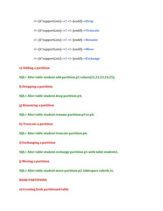 <!--[if !supportLists]--> <!--[endif]-->Drop
<!--[if !supportLists]--> <!--[endif]-->Truncate
<!--[if !supportLists]--> <!--[endif]-->Rename
<!--[if !supportLists]--> <!--[endif]-->Move
<!--[if !supportLists]--> <!--[endif]-->Exchange
e) Adding a partition
SQL> Alter table student add partition p5 values(21,22,23,24,25);
f) Dropping a partition
SQL> Alter table student drop partition p4;
g) Renaming a partition
SQL> Alter table student rename partition p3 to p6;
h) Truncate a partition
SQL> Alter table student truncate partition p6;
i) Exchanging a partition
SQL> Alter table student exchange partition p1 with table student2;
j) Moving a partition
SQL> Alter table student move partition p2 tablespace saketh_ts;
HASH PARTITIONS
a) Creating hash partitioned table

 