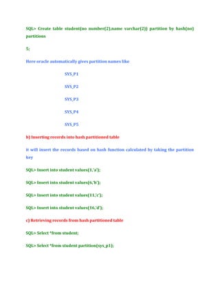 SQL> Create table student(no number(2),name varchar(2)) partition by hash(no)
partitions
5;
Here oracle automatically gives partition names like
SYS_P1
SYS_P2
SYS_P3
SYS_P4
SYS_P5
b) Inserting records into hash partitioned table
it will insert the records based on hash function calculated by taking the partition
key
SQL> Insert into student values(1,’a’);
SQL> Insert into student values(6,’b’);
SQL> Insert into student values(11,’c’);
SQL> Insert into student values(16,’d’);
c) Retrieving records from hash partitioned table
SQL> Select *from student;
SQL> Select *from student partition(sys_p1);

 