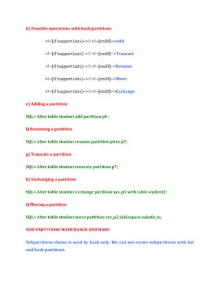 d) Possible operations with hash partitions
<!--[if !supportLists]--> <!--[endif]-->Add
<!--[if !supportLists]--> <!--[endif]-->Truncate
<!--[if !supportLists]--> <!--[endif]-->Rename
<!--[if !supportLists]--> <!--[endif]-->Move
<!--[if !supportLists]--> <!--[endif]-->Exchange
e) Adding a partition
SQL> Alter table student add partition p6 ;
f) Renaming a partition
SQL> Alter table student rename partition p6 to p7;
g) Truncate a partition
SQL> Alter table student truncate partition p7;
h) Exchanging a partition
SQL> Alter table student exchange partition sys_p1 with table student2;
i) Moving a partition
SQL> Alter table student move partition sys_p2 tablespace saketh_ts;
SUB-PARTITIONS WITH RANGE AND HASH
Subpartitions clause is used by hash only. We can not create subpartitions with list
and hash partitions.

 