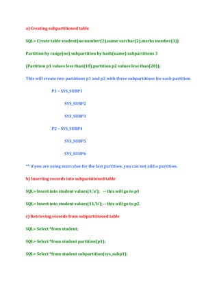 a) Creating subpartitioned table
SQL> Create table student(no number(2),name varchar(2),marks number(3))
Partition by range(no) subpartition by hash(name) subpartitions 3
(Partition p1 values less than(10),partition p2 values less than(20));
This will create two partitions p1 and p2 with three subpartitions for each partition
P1 – SYS_SUBP1
SYS_SUBP2
SYS_SUBP3
P2 – SYS_SUBP4
SYS_SUBP5
SYS_SUBP6
** if you are using maxvalue for the last partition, you can not add a partition.
b) Inserting records into subpartitioned table
SQL> Insert into student values(1,’a’); -- this will go to p1
SQL> Insert into student values(11,’b’); -- this will go to p2
c) Retrieving records from subpartitioned table
SQL> Select *from student;
SQL> Select *from student partition(p1);
SQL> Select *from student subpartition(sys_subp1);

 