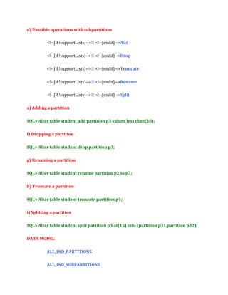 d) Possible operations with subpartitions
<!--[if !supportLists]--> <!--[endif]-->Add
<!--[if !supportLists]--> <!--[endif]-->Drop
<!--[if !supportLists]--> <!--[endif]-->Truncate
<!--[if !supportLists]--> <!--[endif]-->Rename
<!--[if !supportLists]--> <!--[endif]-->Split
e) Adding a partition
SQL> Alter table student add partition p3 values less than(30);
f) Dropping a partition
SQL> Alter table student drop partition p3;
g) Renaming a partition
SQL> Alter table student rename partition p2 to p3;
h) Truncate a partition
SQL> Alter table student truncate partition p1;
i) Splitting a partition
SQL> Alter table student split partition p3 at(15) into (partition p31,partition p32);
DATA MODEL
ALL_IND_PARTITIONS
ALL_IND_SUBPARTITIONS

 
