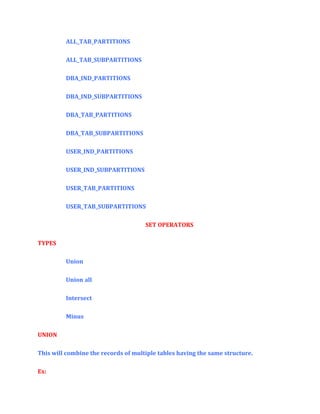 ALL_TAB_PARTITIONS
ALL_TAB_SUBPARTITIONS
DBA_IND_PARTITIONS
DBA_IND_SUBPARTITIONS
DBA_TAB_PARTITIONS
DBA_TAB_SUBPARTITIONS
USER_IND_PARTITIONS
USER_IND_SUBPARTITIONS
USER_TAB_PARTITIONS
USER_TAB_SUBPARTITIONS
SET OPERATORS
TYPES
Union
Union all
Intersect
Minus
UNION
This will combine the records of multiple tables having the same structure.
Ex:

 