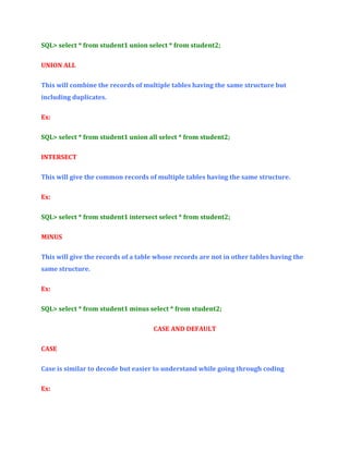 SQL> select * from student1 union select * from student2;
UNION ALL
This will combine the records of multiple tables having the same structure but
including duplicates.
Ex:
SQL> select * from student1 union all select * from student2;
INTERSECT
This will give the common records of multiple tables having the same structure.
Ex:
SQL> select * from student1 intersect select * from student2;
MINUS
This will give the records of a table whose records are not in other tables having the
same structure.
Ex:
SQL> select * from student1 minus select * from student2;
CASE AND DEFAULT
CASE
Case is similar to decode but easier to understand while going through coding
Ex:

 