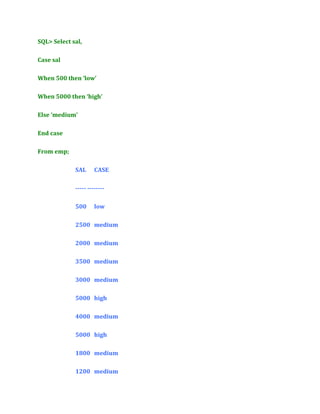 SQL> Select sal,
Case sal
When 500 then ‘low’
When 5000 then ‘high’
Else ‘medium’
End case
From emp;
SAL

CASE

----- -------500

low

2500 medium
2000 medium
3500 medium
3000 medium
5000 high
4000 medium
5000 high
1800 medium
1200 medium

 