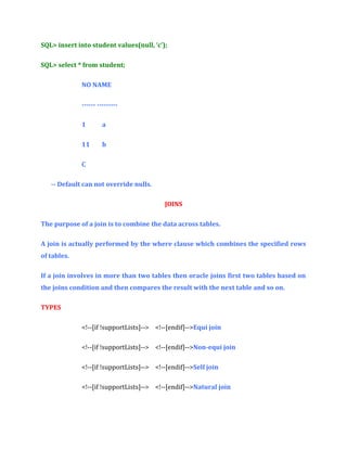 SQL> insert into student values(null, ‘c’);
SQL> select * from student;
NO NAME
------ --------1

a

11

b

C
-- Default can not override nulls.
JOINS
The purpose of a join is to combine the data across tables.
A join is actually performed by the where clause which combines the specified rows
of tables.
If a join involves in more than two tables then oracle joins first two tables based on
the joins condition and then compares the result with the next table and so on.
TYPES
<!--[if !supportLists]--> <!--[endif]-->Equi join
<!--[if !supportLists]--> <!--[endif]-->Non-equi join
<!--[if !supportLists]--> <!--[endif]-->Self join
<!--[if !supportLists]--> <!--[endif]-->Natural join

 