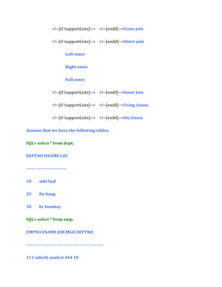 <!--[if !supportLists]--> <!--[endif]-->Cross join
<!--[if !supportLists]--> <!--[endif]-->Outer join
Left outer
Right outer
Full outer
<!--[if !supportLists]--> <!--[endif]-->Inner join
<!--[if !supportLists]--> <!--[endif]-->Using clause
<!--[if !supportLists]--> <!--[endif]-->On clause
Assume that we have the following tables.
SQL> select * from dept;
DEPTNO DNAME LOC
------ ---------- ---------10

mkt hyd

20

fin bang

30

hr bombay

SQL> select * from emp;
EMPNO ENAME JOB MGR DEPTNO
---------- ---------- ---------- ---------- ---------111 saketh analyst 444 10

 