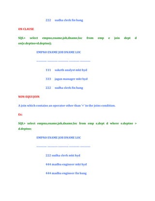222

sudha clerk fin bang

ON CLAUSE
SQL>

select

empno,ename,job,dname,loc

from

emp

e

join

dept

d

on(e.deptno=d.deptno);
EMPNO ENAME JOB DNAME LOC
---------- ---------- ---------- ---------- ---------111

saketh analyst mkt hyd

333

jagan manager mkt hyd

222

sudha clerk fin bang

NON-EQUI JOIN
A join which contains an operator other than ‘=’ in the joins condition.
Ex:
SQL> select empno,ename,job,dname,loc from emp e,dept d where e.deptno >
d.deptno;
EMPNO ENAME JOB DNAME LOC
---------- ---------- ---------- ---------- ---------222 sudha clerk mkt hyd
444 madhu engineer mkt hyd
444 madhu engineer fin bang

 