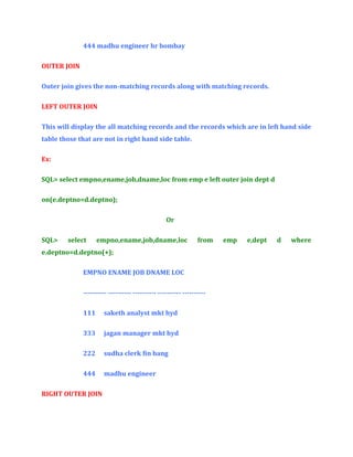 444 madhu engineer hr bombay
OUTER JOIN
Outer join gives the non-matching records along with matching records.
LEFT OUTER JOIN
This will display the all matching records and the records which are in left hand side
table those that are not in right hand side table.
Ex:
SQL> select empno,ename,job,dname,loc from emp e left outer join dept d
on(e.deptno=d.deptno);
Or
SQL>

select

empno,ename,job,dname,loc

from

e.deptno=d.deptno(+);
EMPNO ENAME JOB DNAME LOC
---------- ---------- ---------- ---------- ---------111

saketh analyst mkt hyd

333

jagan manager mkt hyd

222

sudha clerk fin bang

444

madhu engineer

RIGHT OUTER JOIN

emp

e,dept

d

where

 