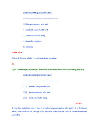 EMPNO ENAME JOB DNAME LOC
---------- ---------- ---------- ---------- ---------333 jagan manager mkt hyd
111 saketh analyst mkt hyd
222 sudha clerk fin bang
444 madhu engineer
hr bombay
INNER JOIN
This will display all the records that have matched.
Ex:
SQL> select empno,ename,job,dname,loc from emp inner join dept using(deptno);
EMPNO ENAME JOB DNAME LOC
---------- ---------- ---------- ---------- ---------111

saketh analyst mkt hyd

333

jagan manager mkt hyd

222

sudha clerk fin bang
VIEWS

A view is a database object that is a logical representation of a table. It is delivered
from a table but has no storage of its own and often may be used in the same manner
as a table.

 