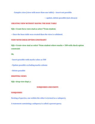 Complex view (view with more than one table) -- insert not possible
-- update, delete possible (not always)
CREATING VIEW WITHOUT HAVING THE BASE TABLE
SQL> Create force view stud as select *From student;
-- Once the base table was created then the view is validated.
VIEW WITH CHECK OPTION CONSTRAINT
SQL> Create view stud as select *from student where marks = 500 with check option
constraint
Ck;
- Insert possible with marks value as 500
- Update possible excluding marks column
- Delete possible
DROPPING VIEWS
SQL> drop view dept_v;
SUBQUERIES AND EXISTS
SUBQUERIES
Nesting of queries, one within the other is termed as a subquery.
A statement containing a subquery is called a parent query.

 