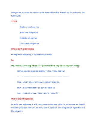 Subqueries are used to retrieve data from tables that depend on the values in the
table itself.
TYPES
Single row subqueries
Multi row subqueries
Multiple subqueries
Correlated subqueries
SINGLE ROW SUBQUERIES
In single row subquery, it will return one value.
Ex:
SQL> select * from emp where sal > (select sal from emp where empno = 7566);
EMPNO ENAME JOB MGR HIREDATE SAL COMM DEPTNO
---------- ---------- --------- ---------- ------------ ------- ---------- ---------7788 SCOTT ANALYST 7566 19-APR-87 3000 20
7839 KING PRESIDENT 17-NOV-81 5000 10
7902 FORD ANALYST 7566 03-DEC-81 3000 20
MULTI ROW SUBQUERIES
In multi row subquery, it will return more than one value. In such cases we should
include operators like any, all, in or not in between the comparision operator and
the subquery.

 