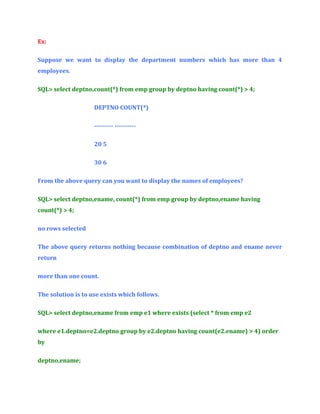 Ex:
Suppose we want to display the department numbers which has more than 4
employees.
SQL> select deptno,count(*) from emp group by deptno having count(*) > 4;
DEPTNO COUNT(*)
--------- ---------20 5
30 6
From the above query can you want to display the names of employees?
SQL> select deptno,ename, count(*) from emp group by deptno,ename having
count(*) > 4;
no rows selected
The above query returns nothing because combination of deptno and ename never
return
more than one count.
The solution is to use exists which follows.
SQL> select deptno,ename from emp e1 where exists (select * from emp e2
where e1.deptno=e2.deptno group by e2.deptno having count(e2.ename) > 4) order
by
deptno,ename;

 