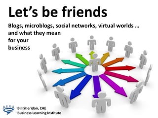 Let’s be friends Blogs, microblogs, social networks, virtual worlds …and what they meanfor your                                                                        business Bill Sheridan, CAE Business Learning Institute 