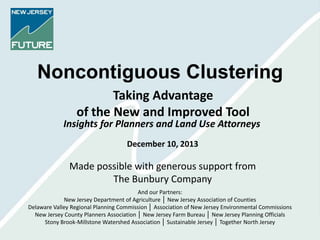 Noncontiguous Clustering
Taking Advantage
of the New and Improved Tool

Insights for Planners and Land Use Attorneys
December 10, 2013

Made possible with generous support from
The Bunbury Company
And our Partners:
New Jersey Department of Agriculture │ New Jersey Association of Counties
Delaware Valley Regional Planning Commission │ Association of New Jersey Environmental Commissions
New Jersey County Planners Association │ New Jersey Farm Bureau │ New Jersey Planning Officials
Stony Brook-Millstone Watershed Association │ Sustainable Jersey │ Together North Jersey

 