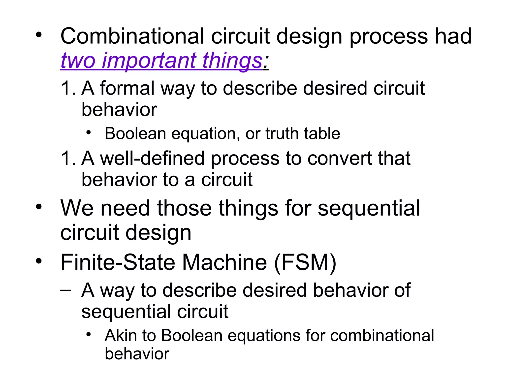 • Combinational circuit design process had
two important things:
1. A formal way to describe desired circuit
behavior
• Boolean equation, or truth table

1. A well-defined process to convert that
behavior to a circuit

• We need those things for sequential
circuit design
• Finite-State Machine (FSM)
– A way to describe desired behavior of
sequential circuit
• Akin to Boolean equations for combinational
behavior

 