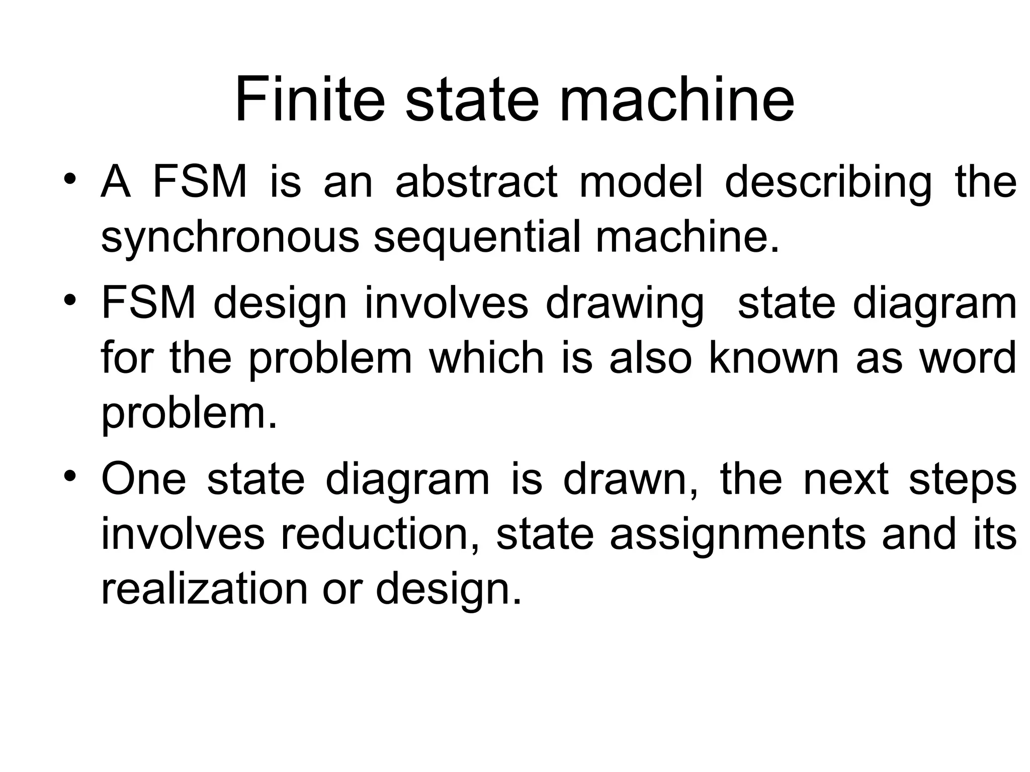 Finite state machine
• A FSM is an abstract model describing the
synchronous sequential machine.
• FSM design involves drawing state diagram
for the problem which is also known as word
problem.
• One state diagram is drawn, the next steps
involves reduction, state assignments and its
realization or design.

 