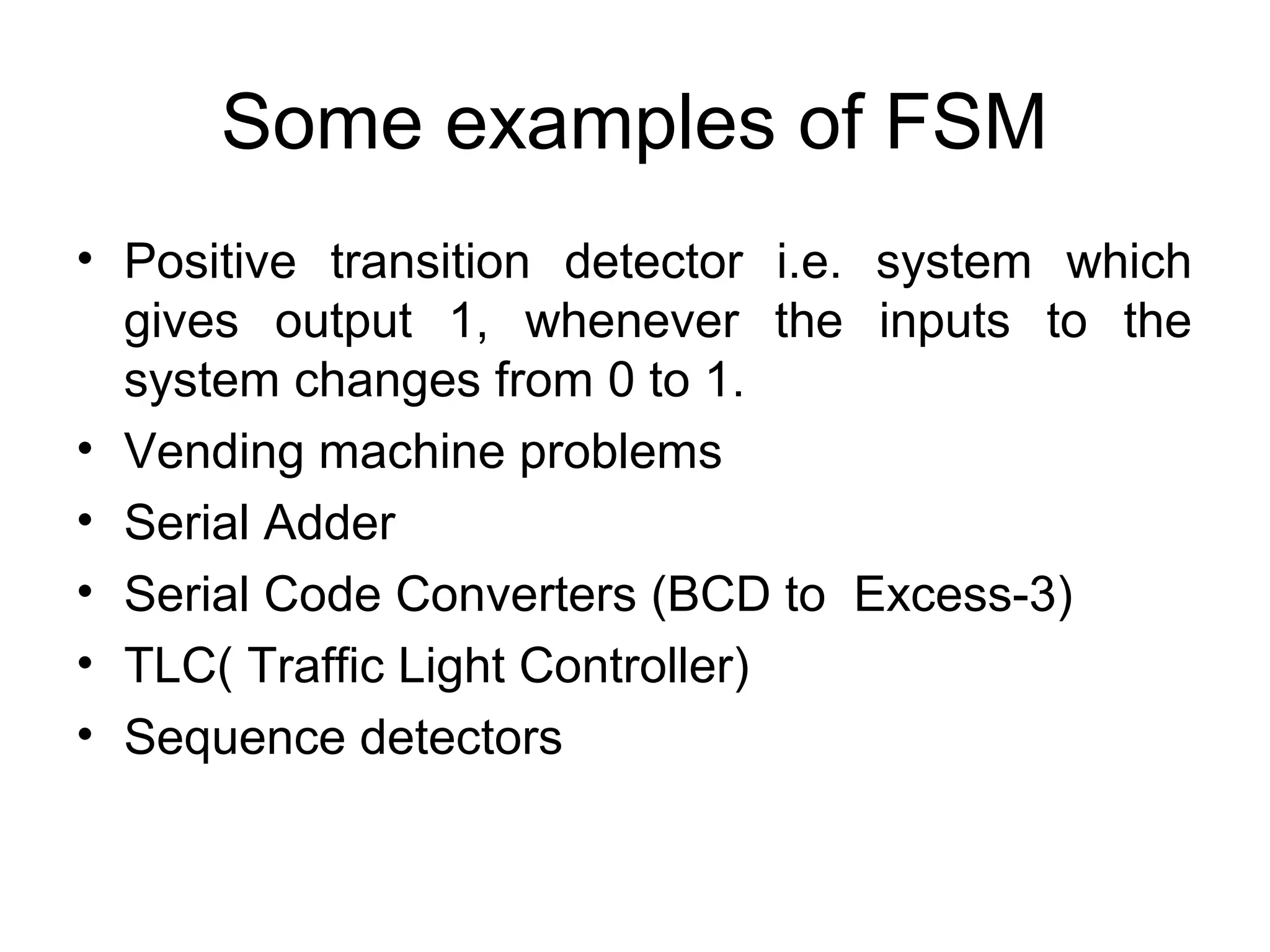 Some examples of FSM
• Positive transition detector i.e. system which
gives output 1, whenever the inputs to the
system changes from 0 to 1.
• Vending machine problems
• Serial Adder
• Serial Code Converters (BCD to Excess-3)
• TLC( Traffic Light Controller)
• Sequence detectors

 