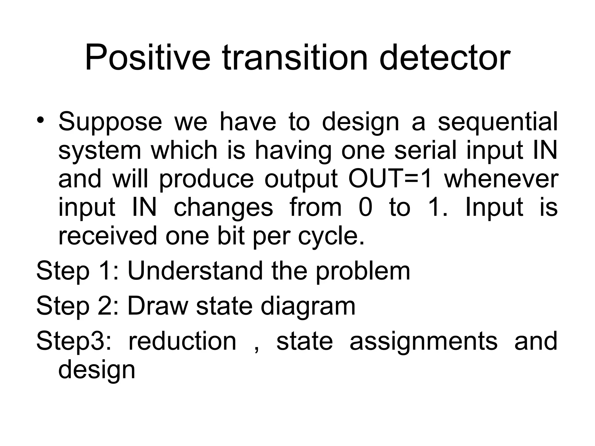 Positive transition detector
• Suppose we have to design a sequential
system which is having one serial input IN
and will produce output OUT=1 whenever
input IN changes from 0 to 1. Input is
received one bit per cycle.
Step 1: Understand the problem
Step 2: Draw state diagram
Step3: reduction , state assignments and
design

 