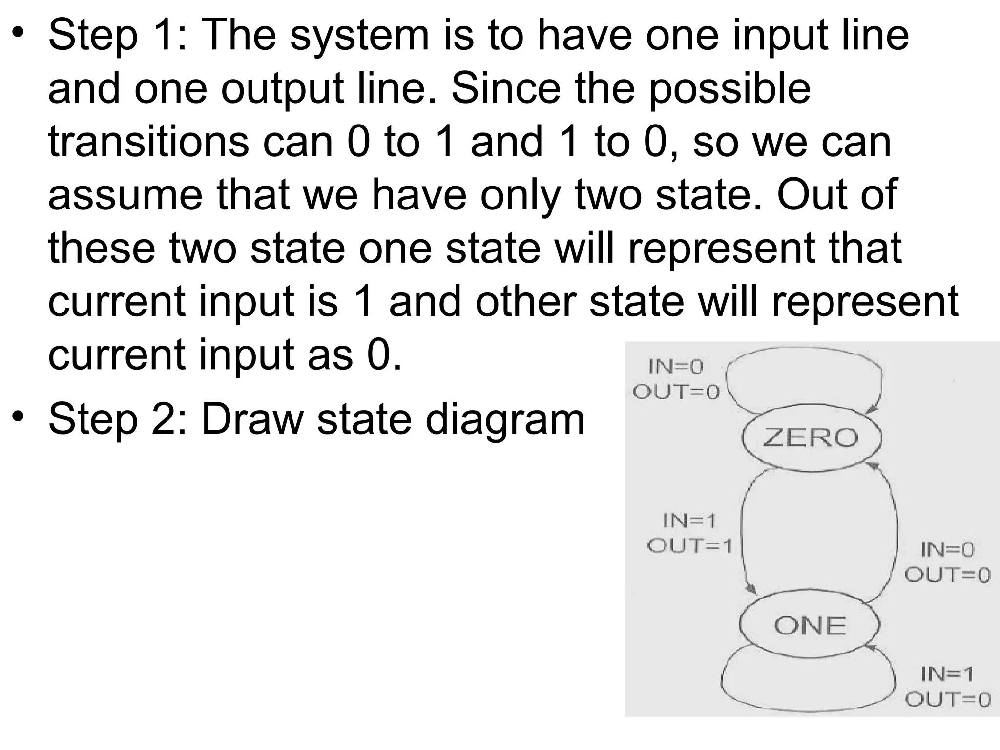 • Step 1: The system is to have one input line
and one output line. Since the possible
transitions can 0 to 1 and 1 to 0, so we can
assume that we have only two state. Out of
these two state one state will represent that
current input is 1 and other state will represent
current input as 0.
• Step 2: Draw state diagram

 