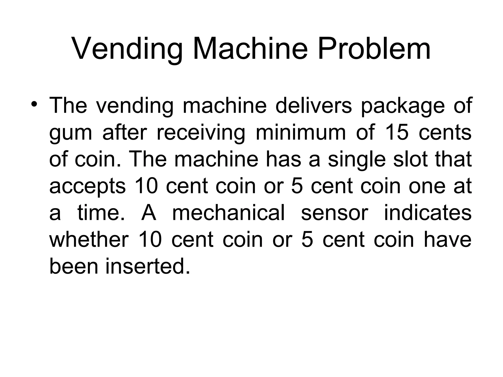 Vending Machine Problem
• The vending machine delivers package of
gum after receiving minimum of 15 cents
of coin. The machine has a single slot that
accepts 10 cent coin or 5 cent coin one at
a time. A mechanical sensor indicates
whether 10 cent coin or 5 cent coin have
been inserted.

 