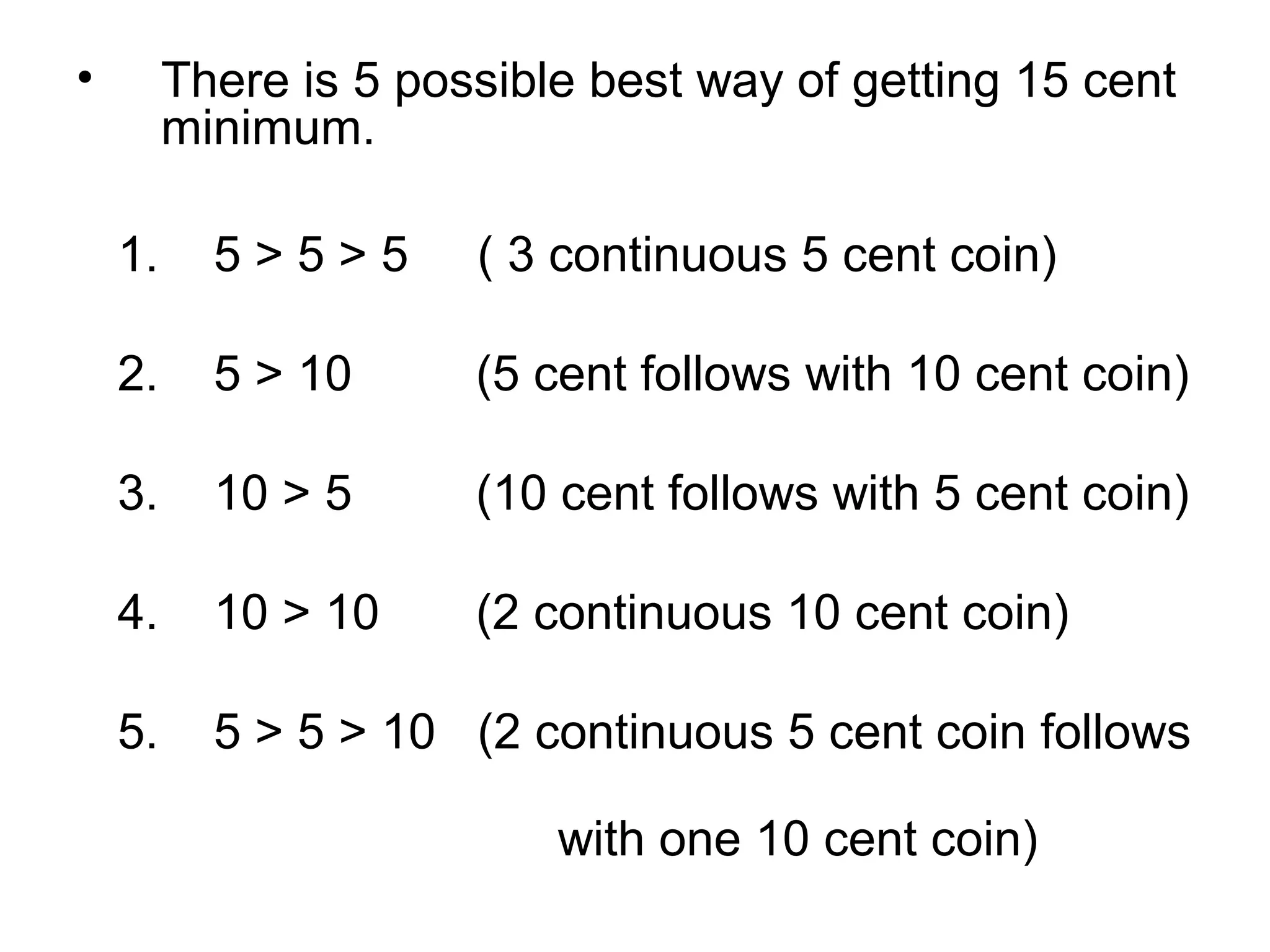 •

There is 5 possible best way of getting 15 cent
minimum.
1.

5>5>5

( 3 continuous 5 cent coin)

2.

5 > 10

(5 cent follows with 10 cent coin)

3.

10 > 5

(10 cent follows with 5 cent coin)

4.

10 > 10

(2 continuous 10 cent coin)

5.

5 > 5 > 10 (2 continuous 5 cent coin follows
with one 10 cent coin)

 